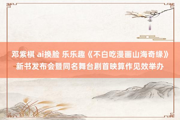 邓紫棋 ai换脸 乐乐趣《不白吃漫画山海奇缘》新书发布会暨同名舞台剧首映算作见效举办