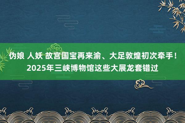 伪娘 人妖 故宫国宝再来渝、大足敦煌初次牵手！2025年三峡博物馆这些大展龙套错过