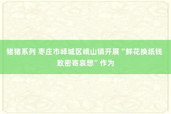 猪猪系列 枣庄市峄城区峨山镇开展“鲜花换纸钱 致密寄哀想”作为