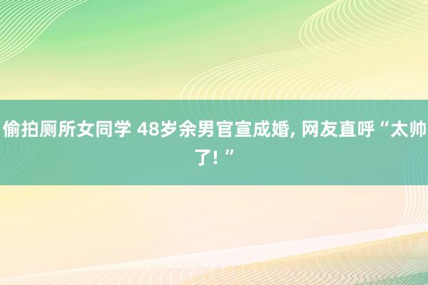 偷拍厕所女同学 48岁余男官宣成婚， 网友直呼“太帅了! ”