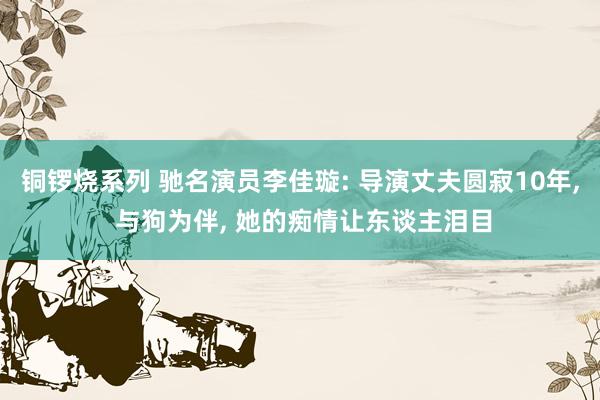 铜锣烧系列 驰名演员李佳璇: 导演丈夫圆寂10年， 与狗为伴， 她的痴情让东谈主泪目