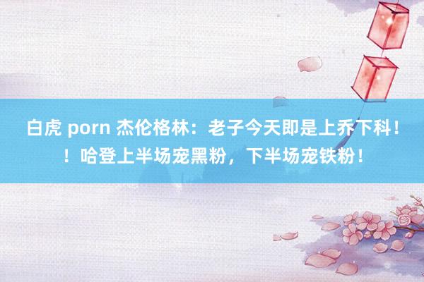 白虎 porn 杰伦格林：老子今天即是上乔下科！！哈登上半场宠黑粉，下半场宠铁粉！