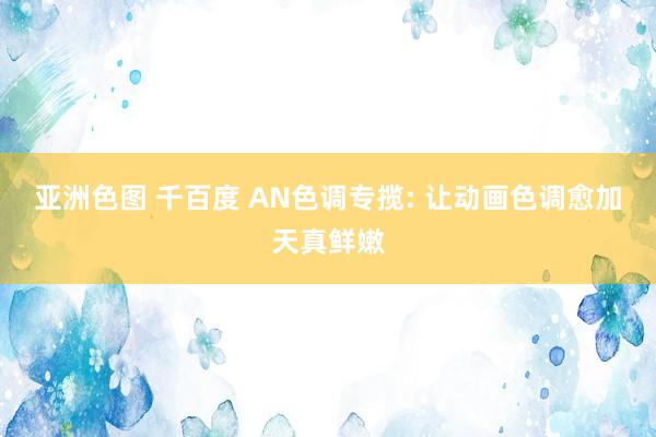 亚洲色图 千百度 AN色调专揽: 让动画色调愈加天真鲜嫩