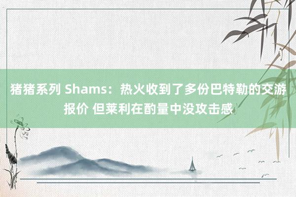 猪猪系列 Shams：热火收到了多份巴特勒的交游报价 但莱利在酌量中没攻击感