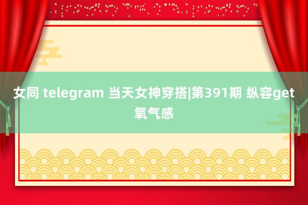 女同 telegram 当天女神穿搭|第391期 纵容get氧气感