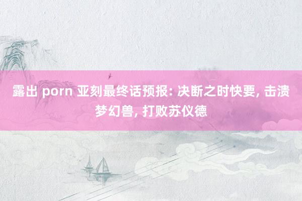 露出 porn 亚刻最终话预报: 决断之时快要， 击溃梦幻兽， 打败苏仪德