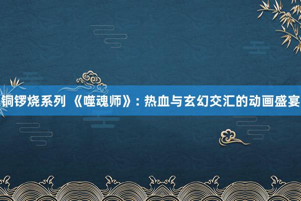 铜锣烧系列 《噬魂师》: 热血与玄幻交汇的动画盛宴