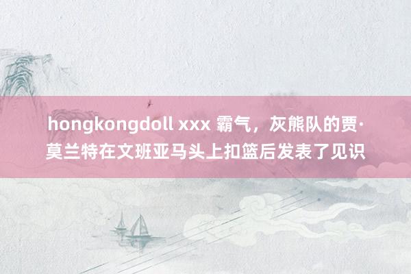 hongkongdoll xxx 霸气，灰熊队的贾·莫兰特在文班亚马头上扣篮后发表了见识