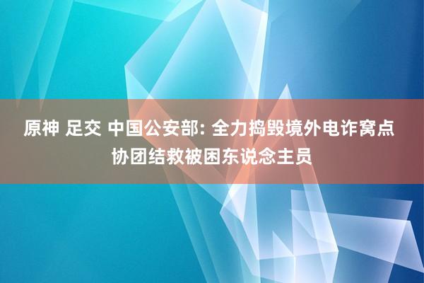 原神 足交 中国公安部: 全力捣毁境外电诈窝点 协团结救被困东说念主员