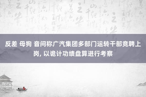 反差 母狗 音问称广汽集团多部门运转干部竞聘上岗， 以诡计功绩盘算进行考察