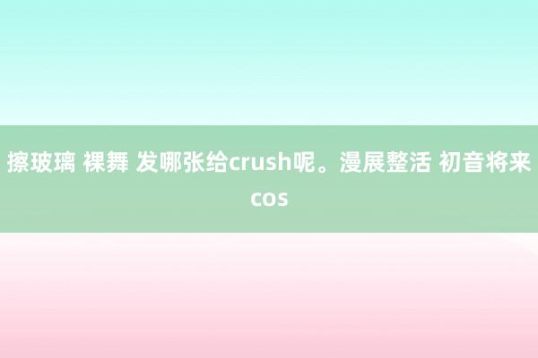 擦玻璃 裸舞 发哪张给crush呢。漫展整活 初音将来cos